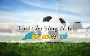 Thưởng thức bóng đá đỉnh cao không giới hạn tại Ra Khơi TV 